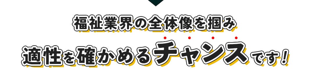 福祉業界の全体像をつかみ、適性を確かめるチャンスです。